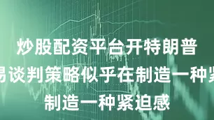 炒股配资平台开特朗普的贸易谈判策略似乎在制造一种紧迫感