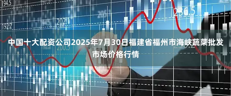 中国十大配资公司2025年7月30日福建省福州市海峡蔬菜批发市场价格行情