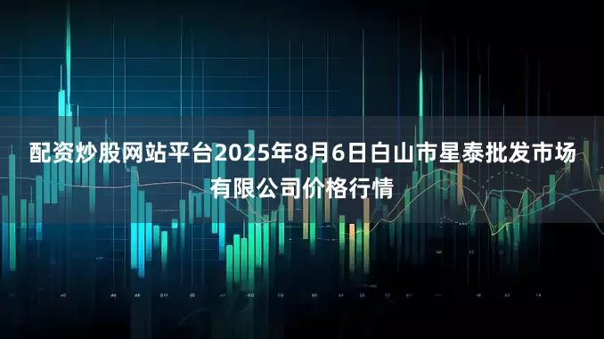配资炒股网站平台2025年8月6日白山市星泰批发市场有限公司价格行情