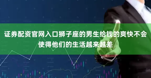 证券配资官网入口狮子座的男生给钱的爽快不会使得他们的生活越来越差